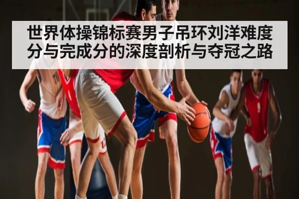 世界体操锦标赛男子吊环刘洋难度分与完成分的深度剖析与夺冠之路