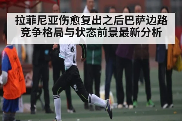 拉菲尼亚伤愈复出之后巴萨边路竞争格局与状态前景最新分析