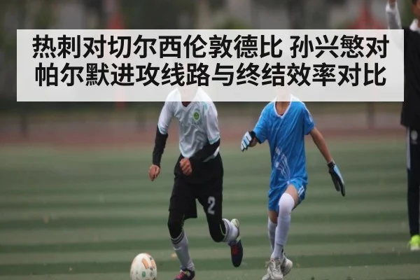 热刺对切尔西伦敦德比 孙兴慜对帕尔默进攻线路与终结效率对比