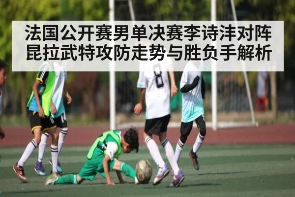 法国公开赛男单决赛李诗沣对阵昆拉武特攻防走势与胜负手解析